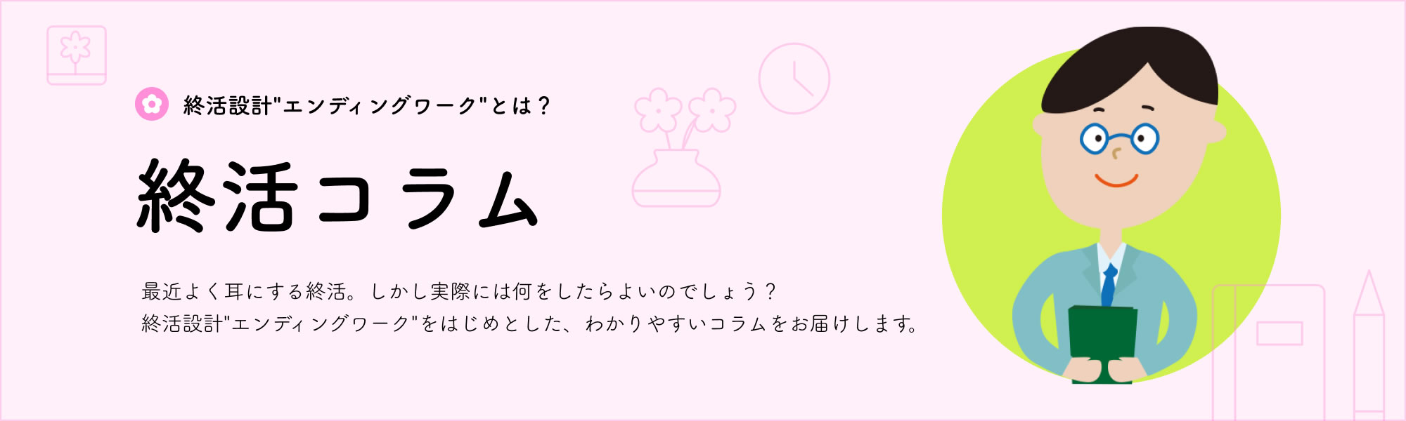 終活設計”エンディングワーク”とは？「終活コラム」最近よく耳にする終活。しかし実際には何をしたらよいのでしょう？終活設計”エンディングワーク”をはじめとした、わかりやすいコラムをお届けします。